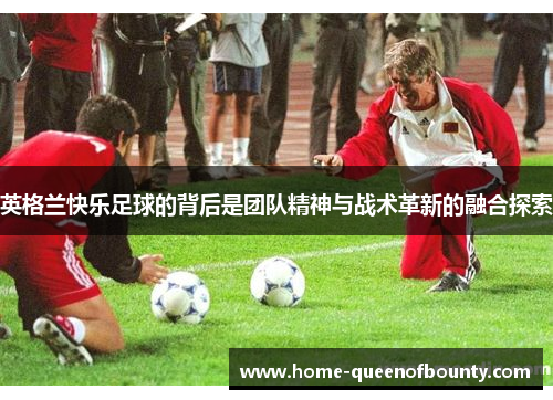 英格兰快乐足球的背后是团队精神与战术革新的融合探索
